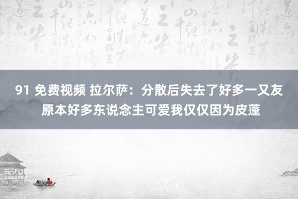 91 免费视频 拉尔萨:分散后失去了好多一又友 原本好多东说念主可爱我仅仅因为皮蓬