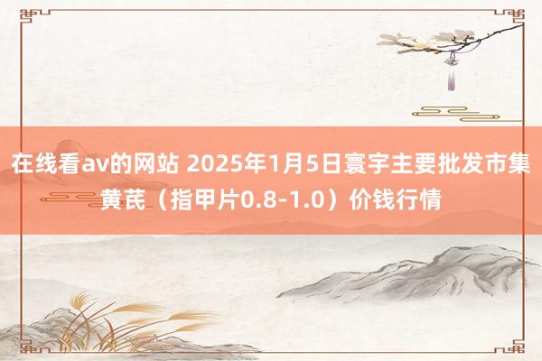 在线看av的网站 2025年1月5日寰宇主要批发市集黄芪（指甲片0.8-1.0）价钱行情
