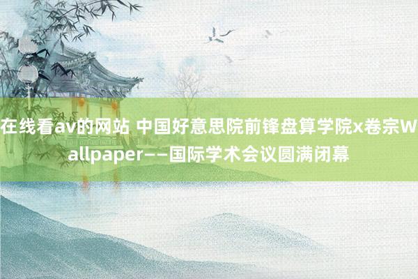 在线看av的网站 中国好意思院前锋盘算学院x卷宗Wallpaper——国际学术会议圆满闭幕