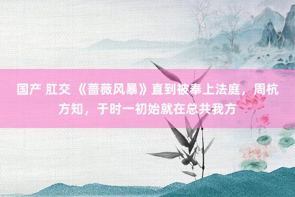 国产 肛交 《蔷薇风暴》直到被奉上法庭，周杭方知，于时一初始就在总共我方