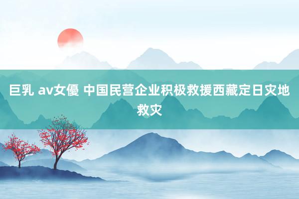 巨乳 av女優 中国民营企业积极救援西藏定日灾地救灾