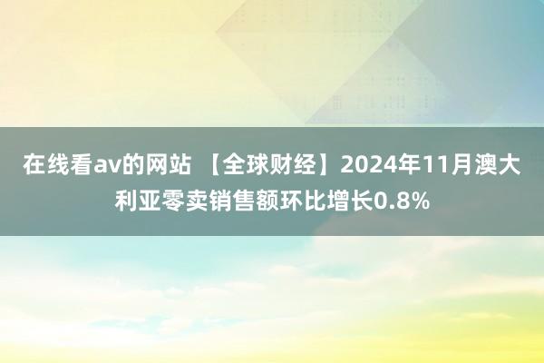 在线看av的网站 【全球财经】2024年11月澳大利亚零卖销售额环比增长0.8%