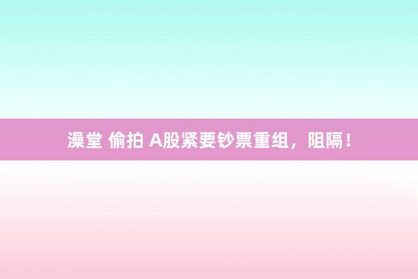 澡堂 偷拍 A股紧要钞票重组，阻隔！