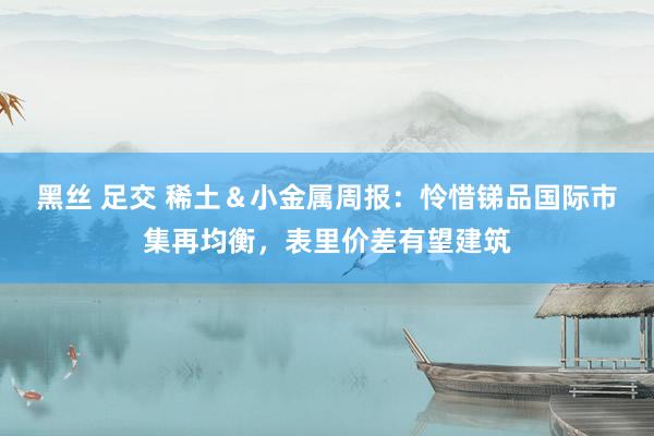 黑丝 足交 稀土&小金属周报:怜惜锑品国际市集再均衡,表里价差有望建筑