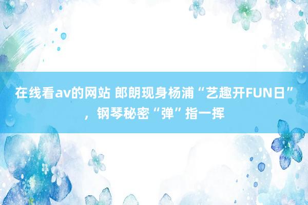 在线看av的网站 郎朗现身杨浦“艺趣开FUN日”，钢琴秘密“弹”指一挥
