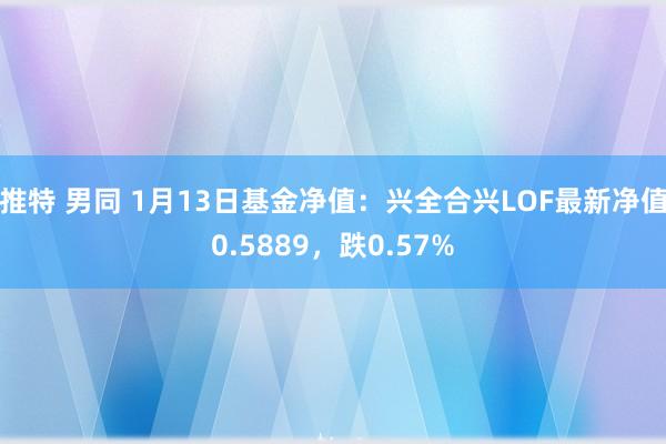 推特 男同 1月13日基金净值：兴全合兴LOF最新净值0.5889，跌0.57%