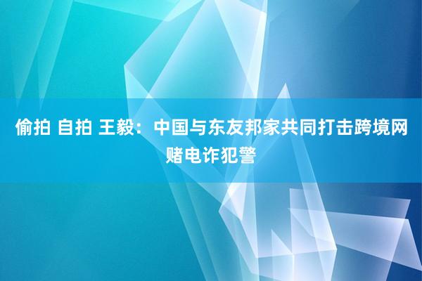 偷拍 自拍 王毅：中国与东友邦家共同打击跨境网赌电诈犯警