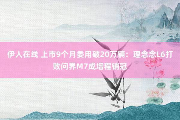 伊人在线 上市9个月委用破20万辆：理念念L6打败问界M7成增程销冠