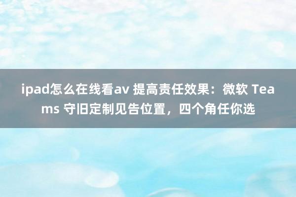 ipad怎么在线看av 提高责任效果:微软 Teams 守旧定制见告位置,四个角任你选