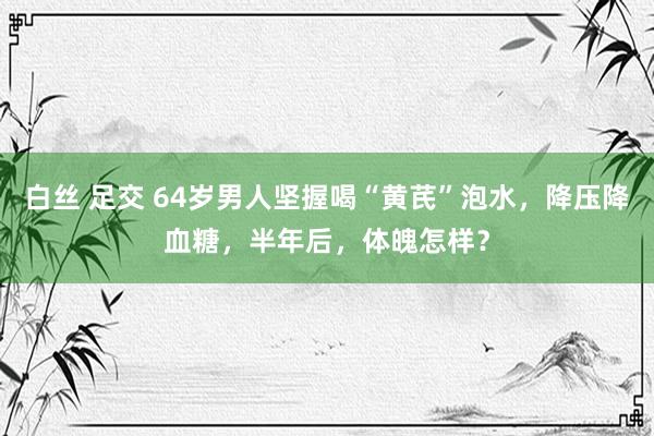 白丝 足交 64岁男人坚握喝“黄芪”泡水，降压降血糖，半年后，体魄怎样？