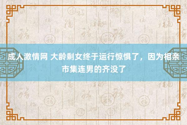 成人激情网 大龄剩女终于运行惊惧了，因为相亲市集连男的齐没了