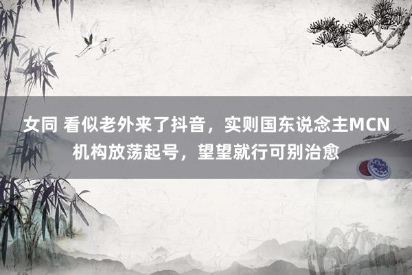 女同 看似老外来了抖音，实则国东说念主MCN机构放荡起号，望望就行可别治愈