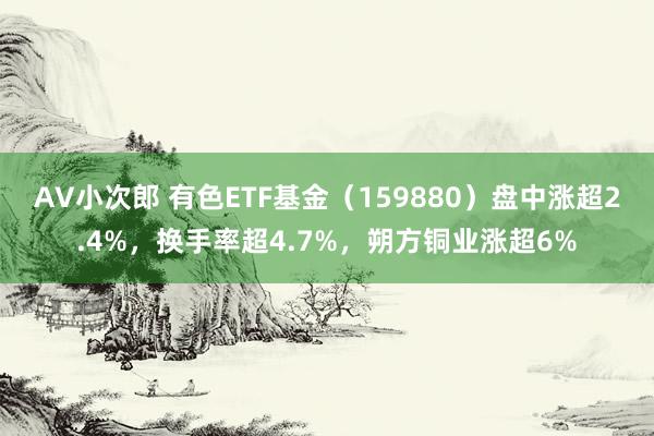 AV小次郎 有色ETF基金（159880）盘中涨超2.4%，换手率超4.7%，朔方铜业涨超6%