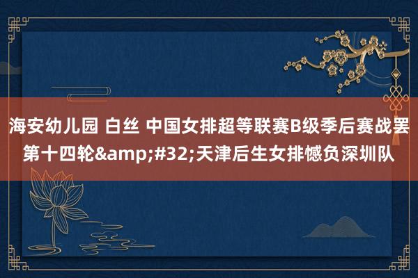 海安幼儿园 白丝 中国女排超等联赛B级季后赛战罢第十四轮&#32;天津后生女排憾负深圳队