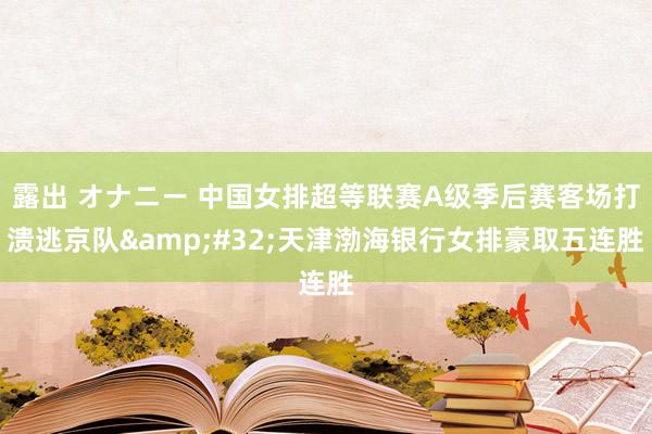 露出 オナニー 中国女排超等联赛A级季后赛客场打溃逃京队&#32;天津渤海银行女排豪取五连胜