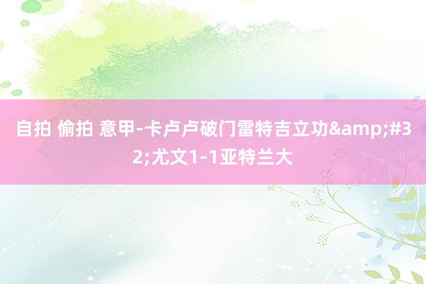 自拍 偷拍 意甲-卡卢卢破门雷特吉立功&#32;尤文1-1亚特兰大