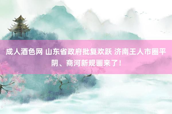 成人酒色网 山东省政府批复欢跃 济南王人市圈平阴、商河新规画来了！