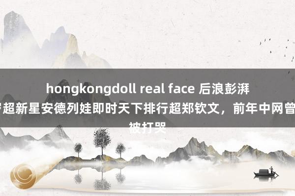 hongkongdoll real face 后浪彭湃！17岁超新星安德列娃即时天下排行超郑钦文，前年中网曾被打哭