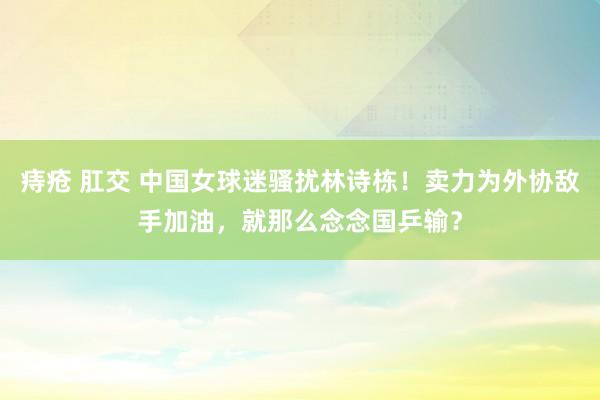 痔疮 肛交 中国女球迷骚扰林诗栋！卖力为外协敌手加油，就那么念念国乒输？