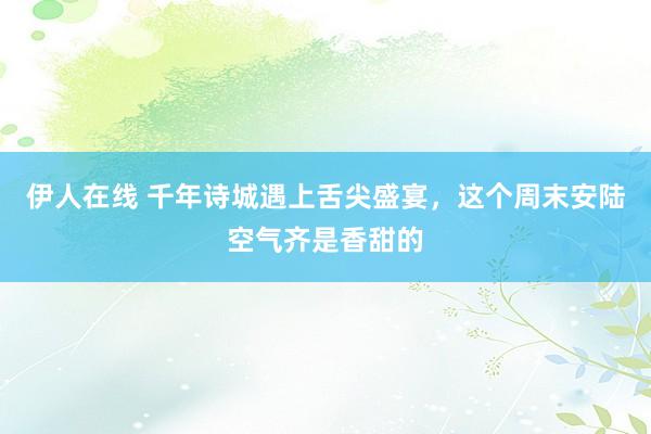 伊人在线 千年诗城遇上舌尖盛宴，这个周末安陆空气齐是香甜的