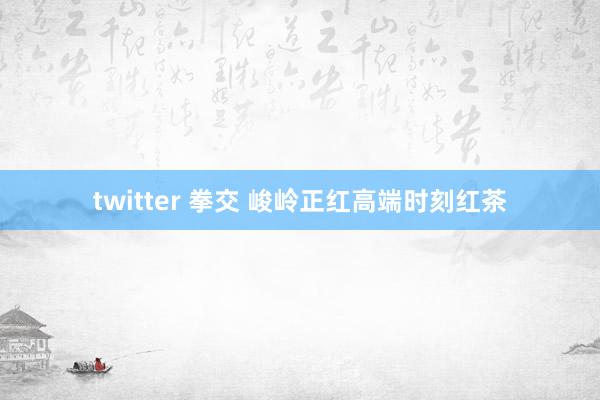 twitter 拳交 峻岭正红高端时刻红茶