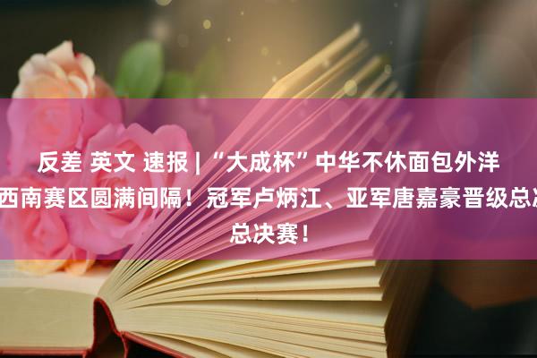 反差 英文 速报 | “大成杯”中华不休面包外洋大赛西南赛区圆满间隔！冠军卢炳江、亚军唐嘉豪晋级总决赛！