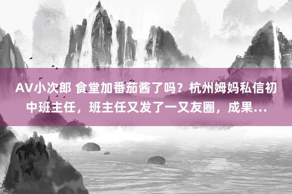 AV小次郎 食堂加番茄酱了吗？杭州姆妈私信初中班主任，班主任又发了一又友圈，成果…