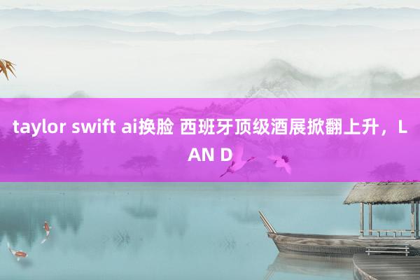 taylor swift ai换脸 西班牙顶级酒展掀翻上升，LAN D