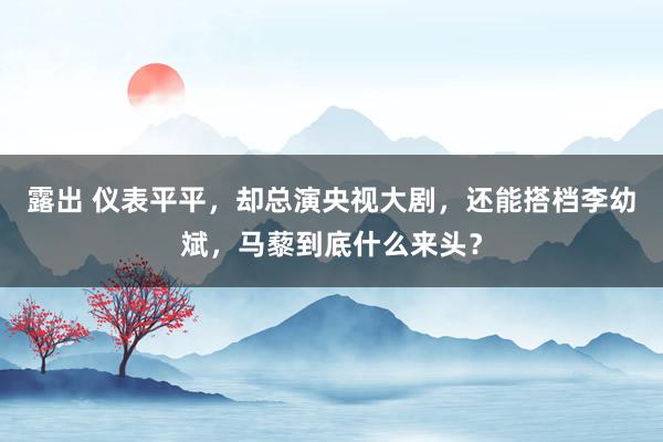 露出 仪表平平，却总演央视大剧，还能搭档李幼斌，马藜到底什么来头？
