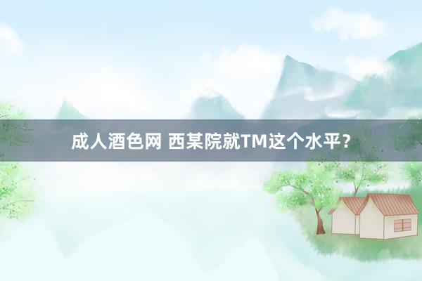 成人酒色网 西某院就TM这个水平？