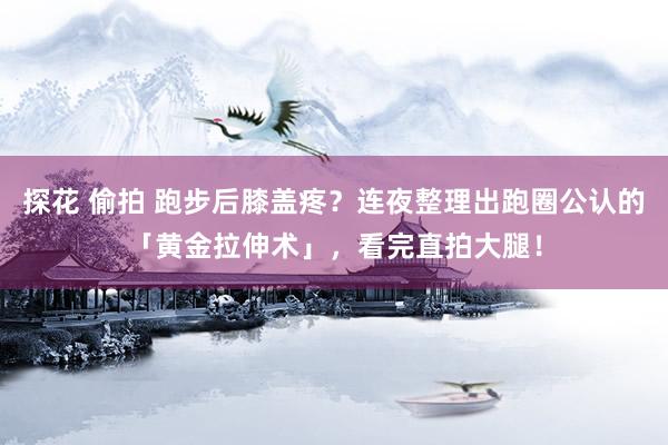 探花 偷拍 跑步后膝盖疼？连夜整理出跑圈公认的「黄金拉伸术」，看完直拍大腿！