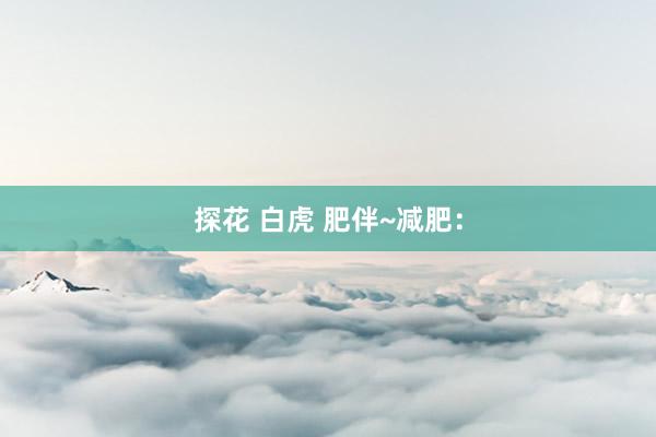 探花 白虎 肥伴~减肥：