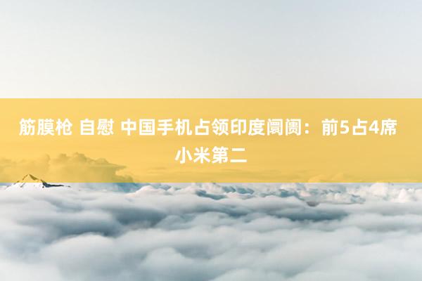筋膜枪 自慰 中国手机占领印度阛阓：前5占4席 小米第二