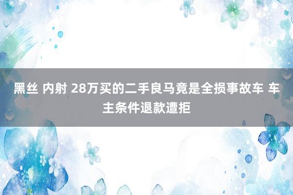 黑丝 内射 28万买的二手良马竟是全损事故车 车主条件退款遭拒