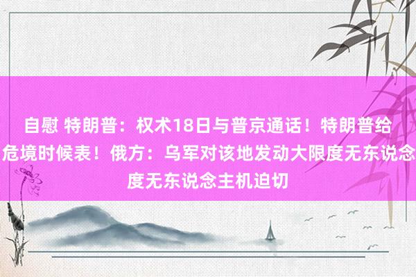 自慰 特朗普：权术18日与普京通话！特朗普给出处分乌危境时候表！俄方：乌军对该地发动大限度无东说念主机迫切