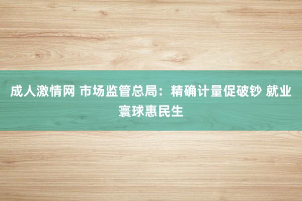成人激情网 市场监管总局：精确计量促破钞 就业寰球惠民生