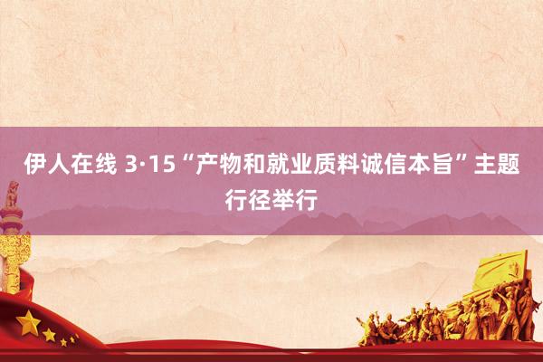 伊人在线 3·15“产物和就业质料诚信本旨”主题行径举行