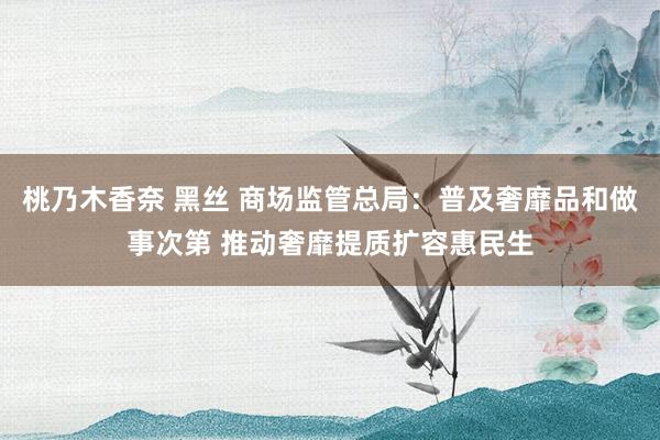 桃乃木香奈 黑丝 商场监管总局：普及奢靡品和做事次第 推动奢靡提质扩容惠民生