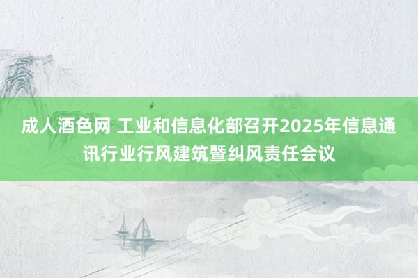 成人酒色网 工业和信息化部召开2025年信息通讯行业行风建筑暨纠风责任会议