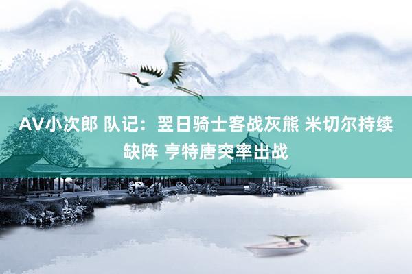 AV小次郎 队记：翌日骑士客战灰熊 米切尔持续缺阵 亨特唐突率出战