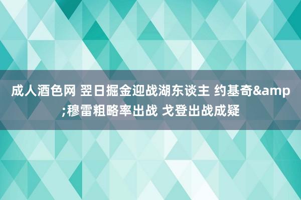 成人酒色网 翌日掘金迎战湖东谈主 约基奇&穆雷粗略率出战 戈登出战成疑