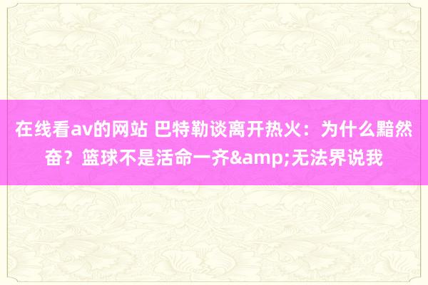 在线看av的网站 巴特勒谈离开热火：为什么黯然奋？篮球不是活命一齐&无法界说我