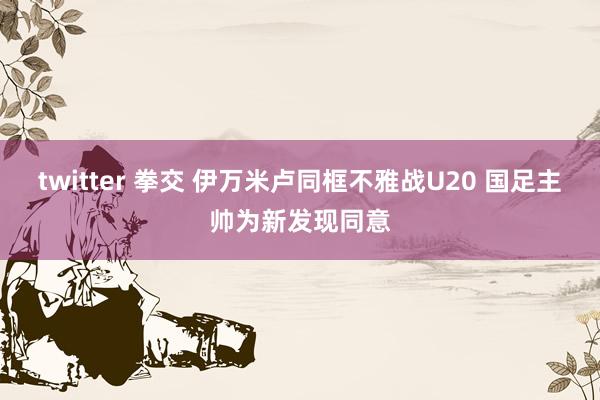 twitter 拳交 伊万米卢同框不雅战U20 国足主帅为新发现同意