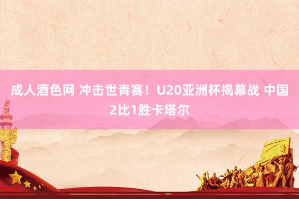成人酒色网 冲击世青赛！U20亚洲杯揭幕战 中国2比1胜卡塔尔