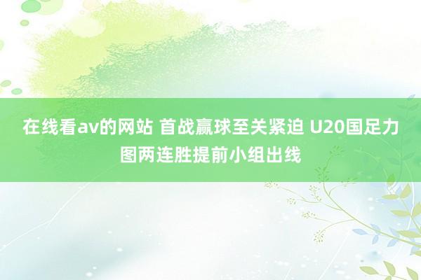 在线看av的网站 首战赢球至关紧迫 U20国足力图两连胜提前小组出线