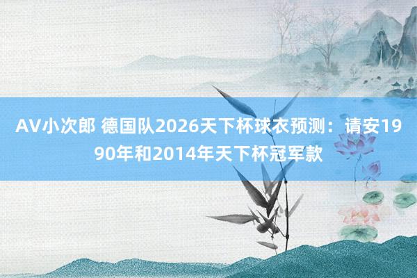 AV小次郎 德国队2026天下杯球衣预测：请安1990年和2014年天下杯冠军款