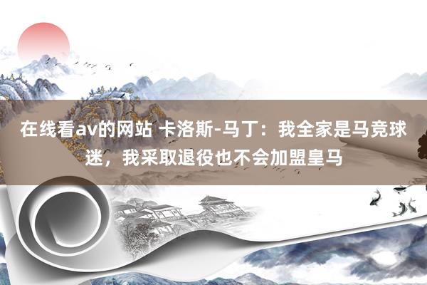 在线看av的网站 卡洛斯-马丁：我全家是马竞球迷，我采取退役也不会加盟皇马