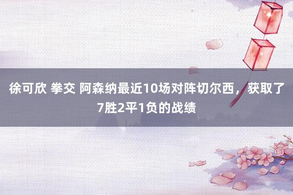 徐可欣 拳交 阿森纳最近10场对阵切尔西，获取了7胜2平1负的战绩