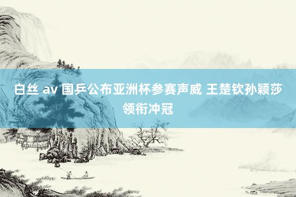 白丝 av 国乒公布亚洲杯参赛声威 王楚钦孙颖莎领衔冲冠