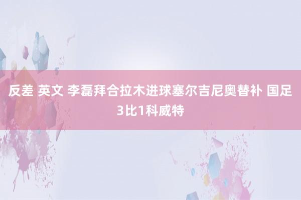 反差 英文 李磊拜合拉木进球塞尔吉尼奥替补 国足3比1科威特